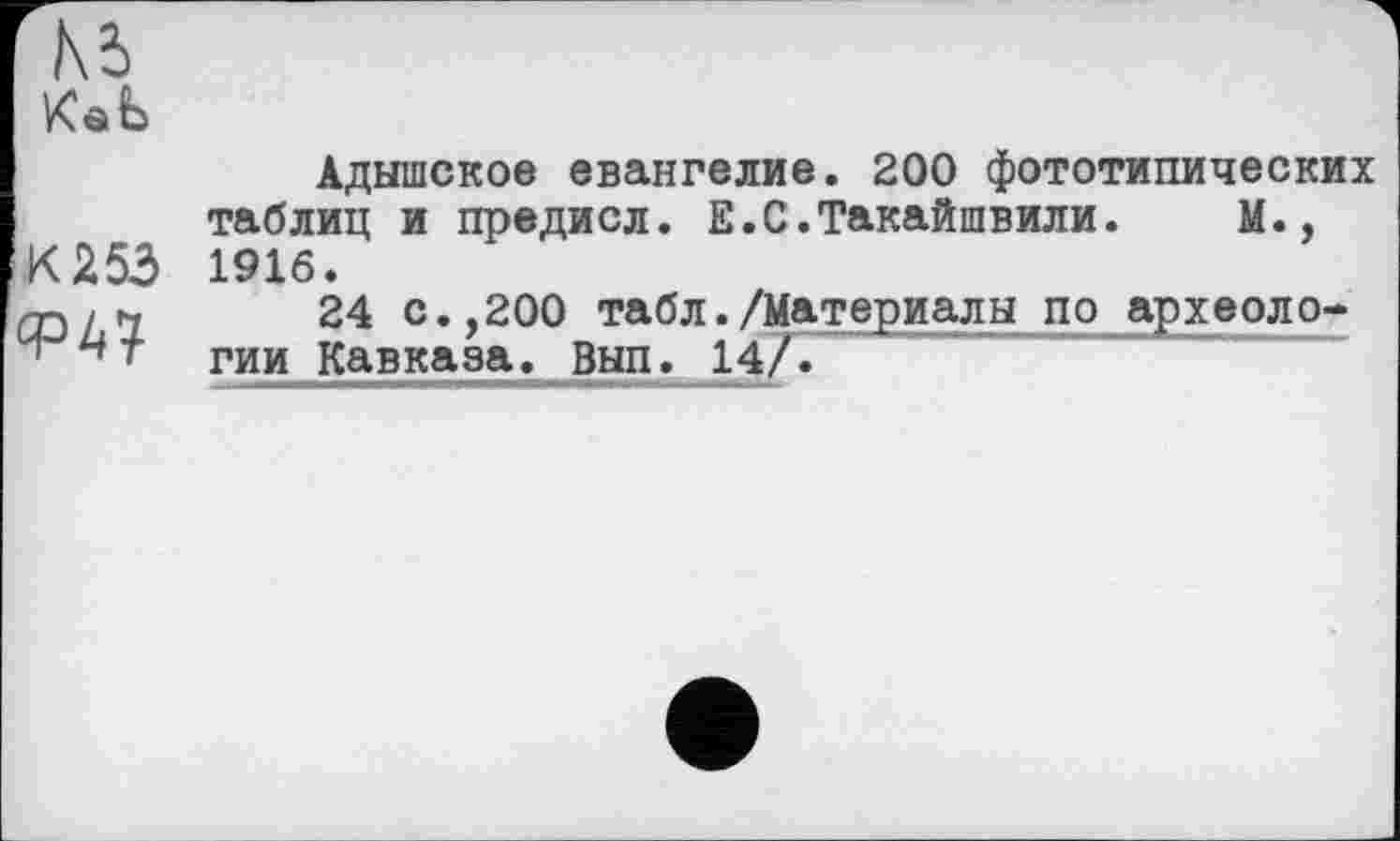 ﻿КаЬ
Адышское евангелие. 200 фототипических таблиц и предисл. Е.С.Такайшвили. М., К 253 1916.
CDL1 24 с*,200 табл./Материалы поархеоло-гии Кавказа. Вып. 14/Г"